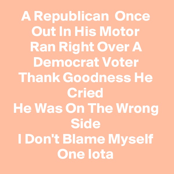 A Republican  Once Out In His Motor
Ran Right Over A Democrat Voter
Thank Goodness He Cried
He Was On The Wrong Side
I Don't Blame Myself One Iota