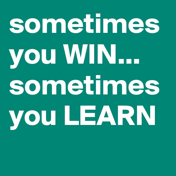 sometimes you WIN...
sometimes you LEARN