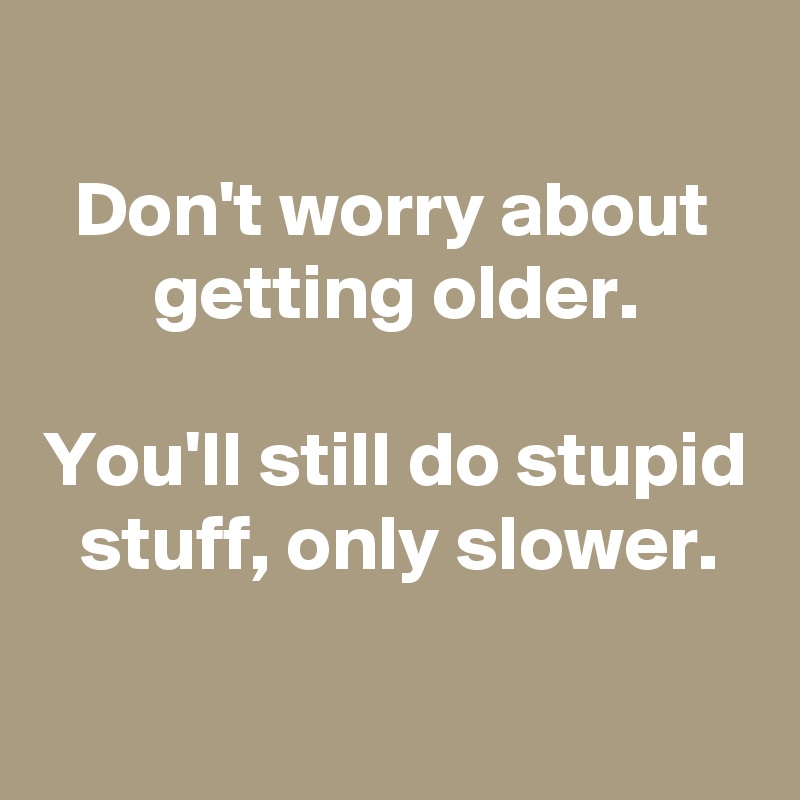 
Don't worry about getting older.

You'll still do stupid stuff, only slower.

