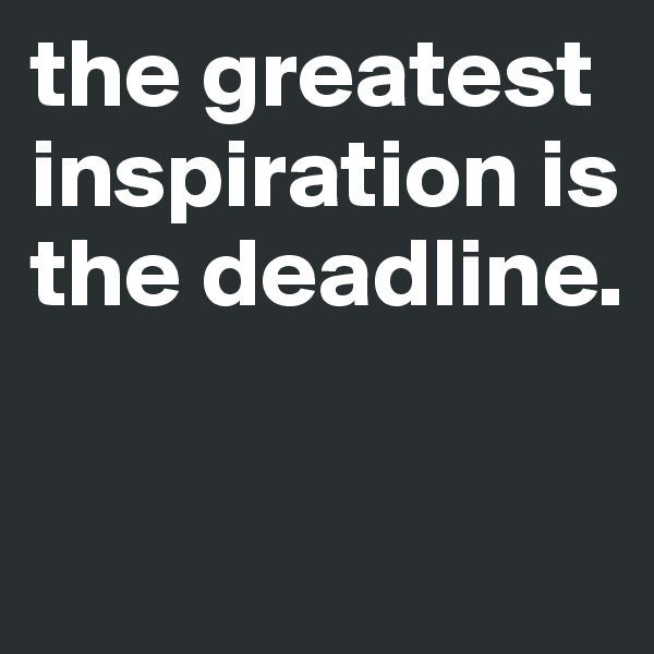 the greatest inspiration is the deadline.

