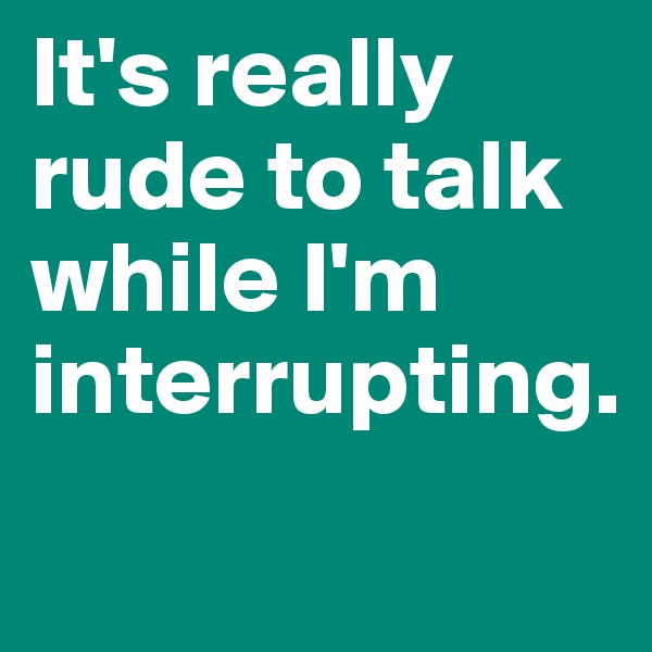 It's really rude to talk while I'm interrupting.
