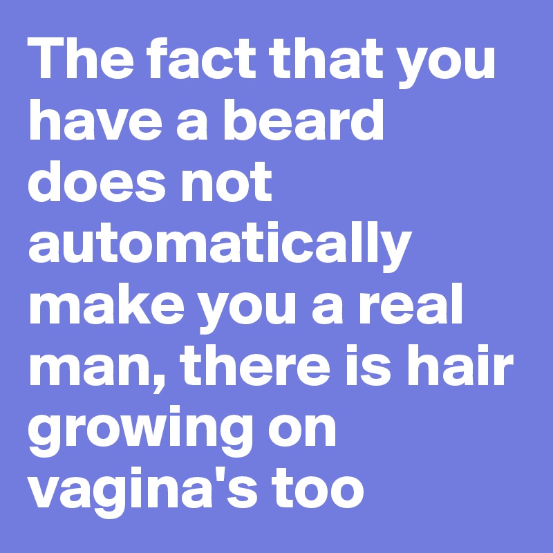 The fact that you have a beard does not automatically make you a real man, there is hair growing on vagina's too