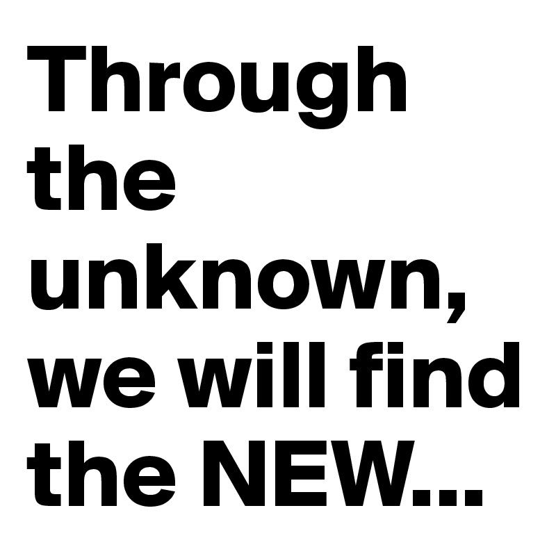 Through the unknown, we will find the NEW...