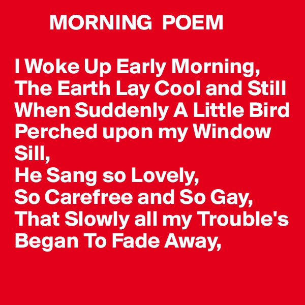         MORNING  POEM

I Woke Up Early Morning,
The Earth Lay Cool and Still
When Suddenly A Little Bird Perched upon my Window
Sill,
He Sang so Lovely,
So Carefree and So Gay,
That Slowly all my Trouble's
Began To Fade Away,
