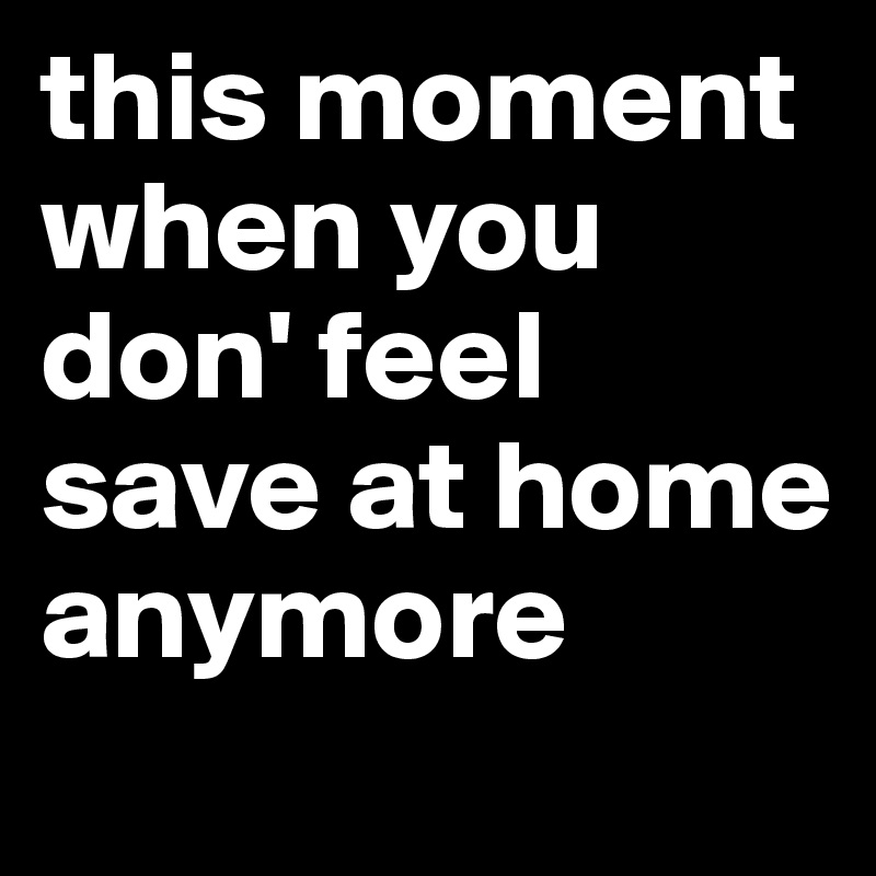 this moment when you don' feel save at home anymore
