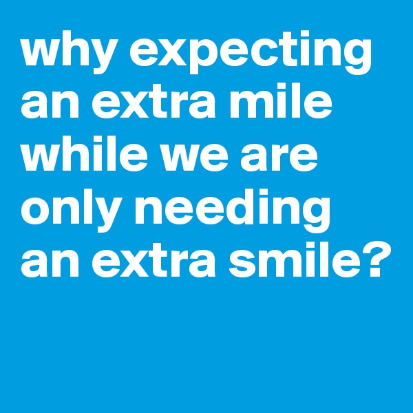 why expecting an extra mile while we are only needing an extra smile?
