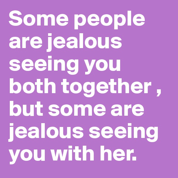Some people are jealous seeing you both together , but some are jealous seeing you with her.