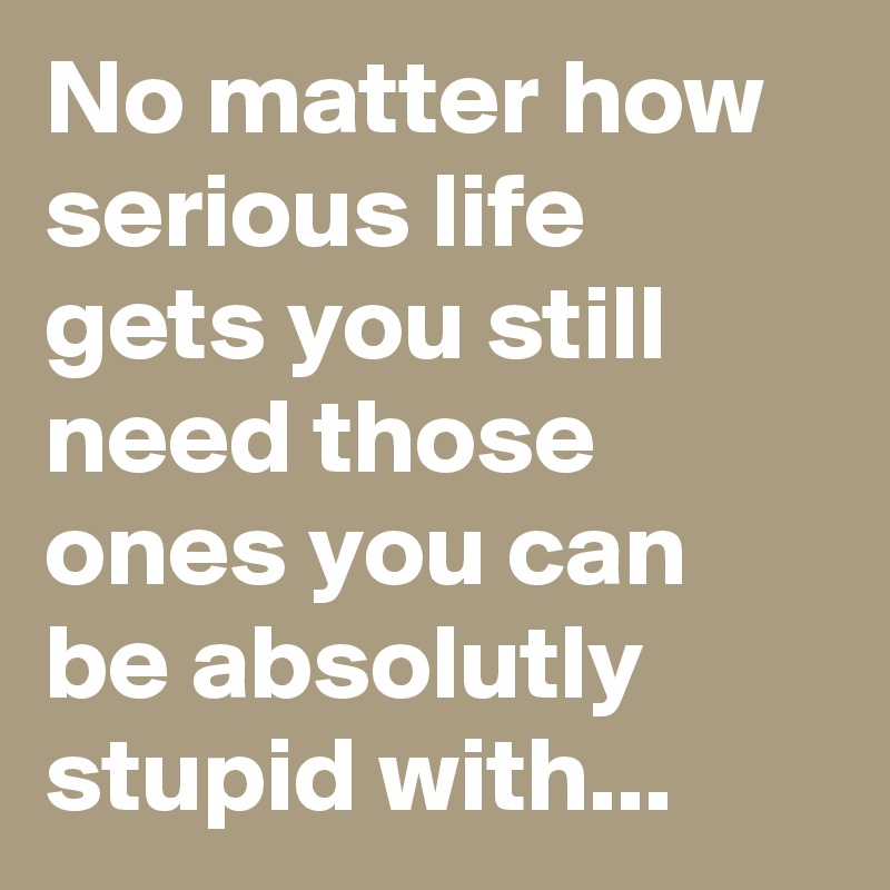 No matter how serious life gets you still need those ones you can be absolutly stupid with... 