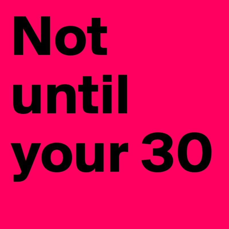 Not until your 30