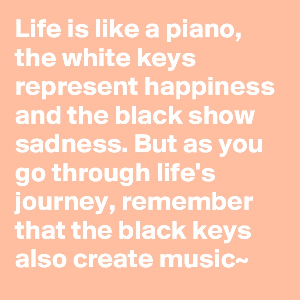 Life is like a piano, the white keys represent happiness and the black show sadness. But as you go through life's journey, remember that the black keys also create music~