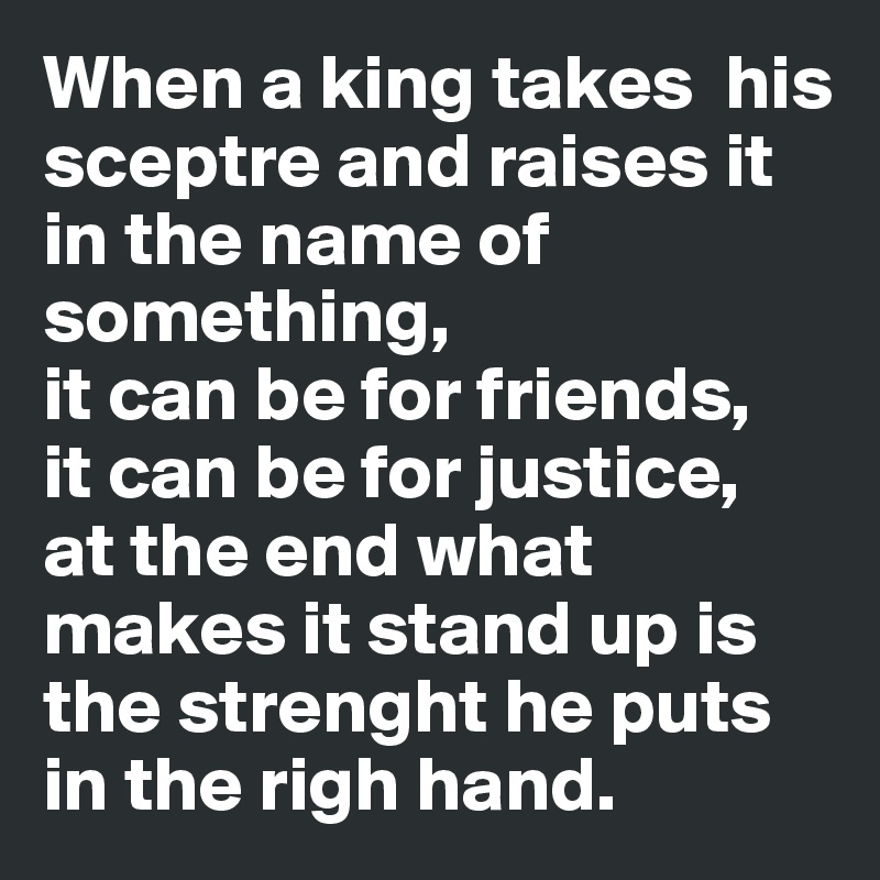 When a king takes  his sceptre and raises it in the name of something,
it can be for friends,
it can be for justice,
at the end what makes it stand up is the strenght he puts in the righ hand.