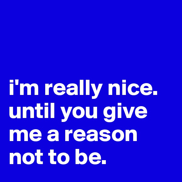 


i'm really nice.
until you give me a reason not to be.