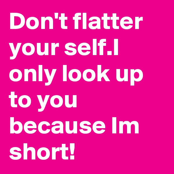 Don't flatter your self.I only look up to you because Im short!