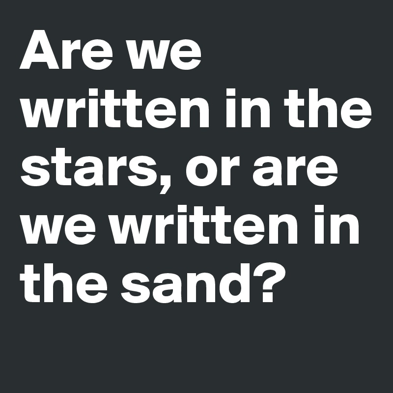 Are we written in the stars, or are we written in the sand?