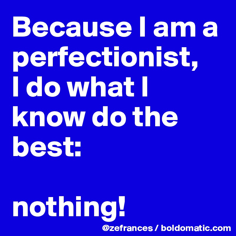 Because I am a perfectionist, 
I do what I know do the best: 

nothing!
