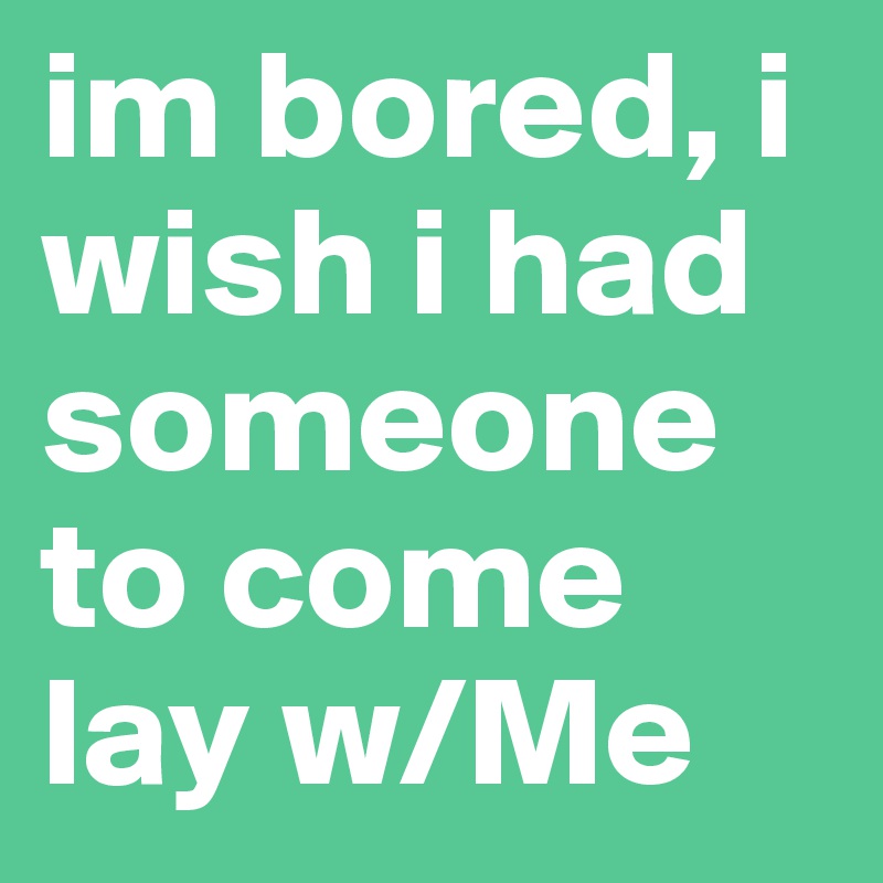 im bored, i wish i had someone to come lay w/Me