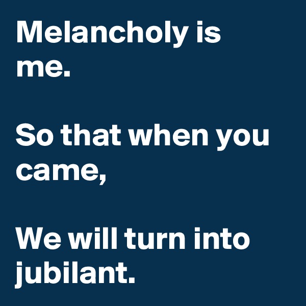 Melancholy is me.

So that when you came, 

We will turn into jubilant.