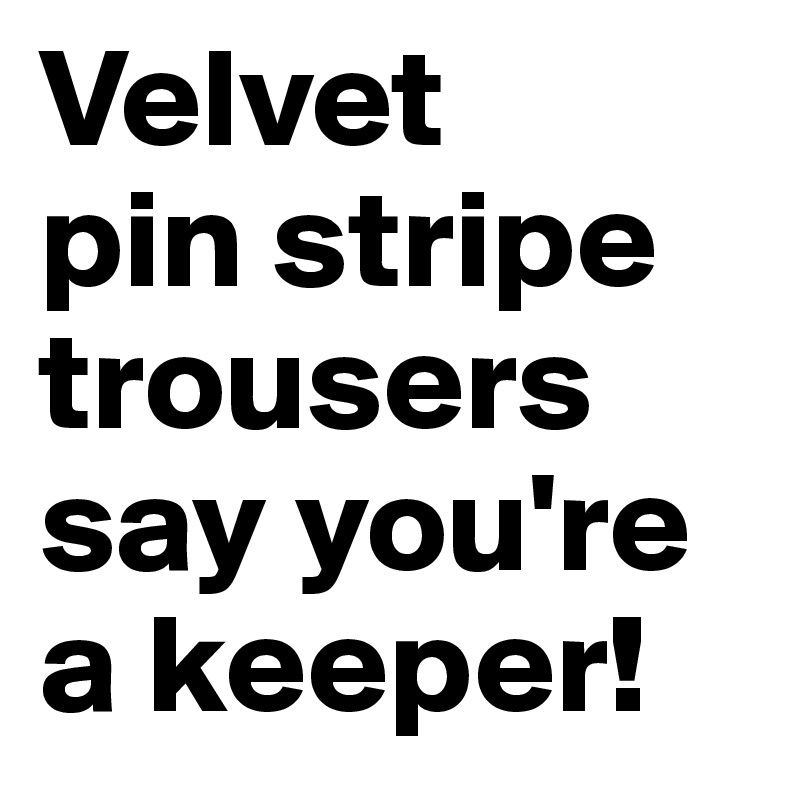 Velvet 
pin stripe trousers say you're a keeper! 