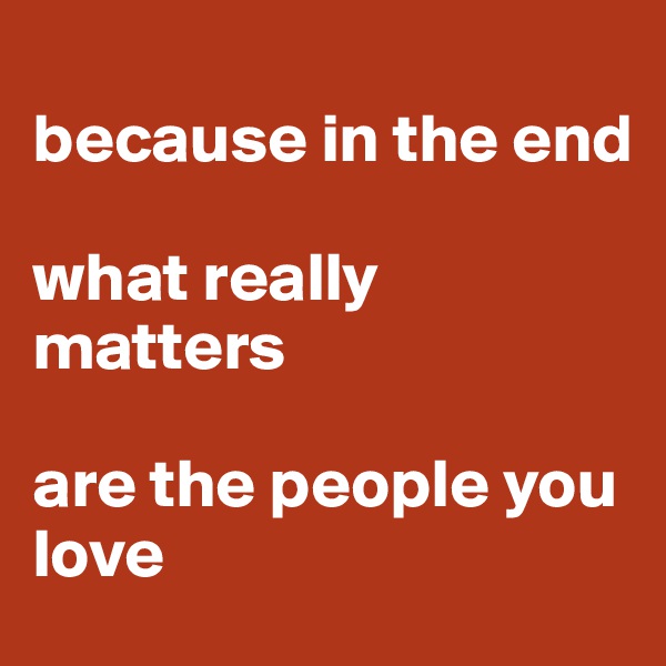 
because in the end

what really matters

are the people you love 