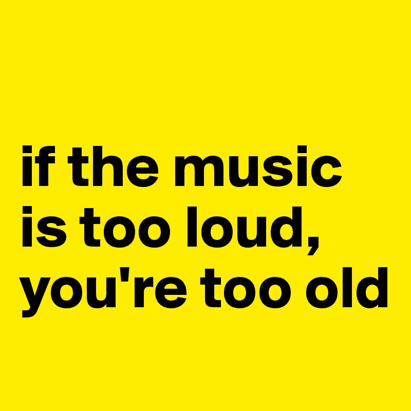 

if the music is too loud, you're too old
