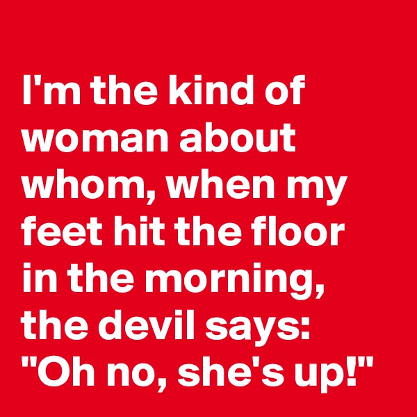 
I'm the kind of woman about whom, when my feet hit the floor in the morning, the devil says:
"Oh no, she's up!"