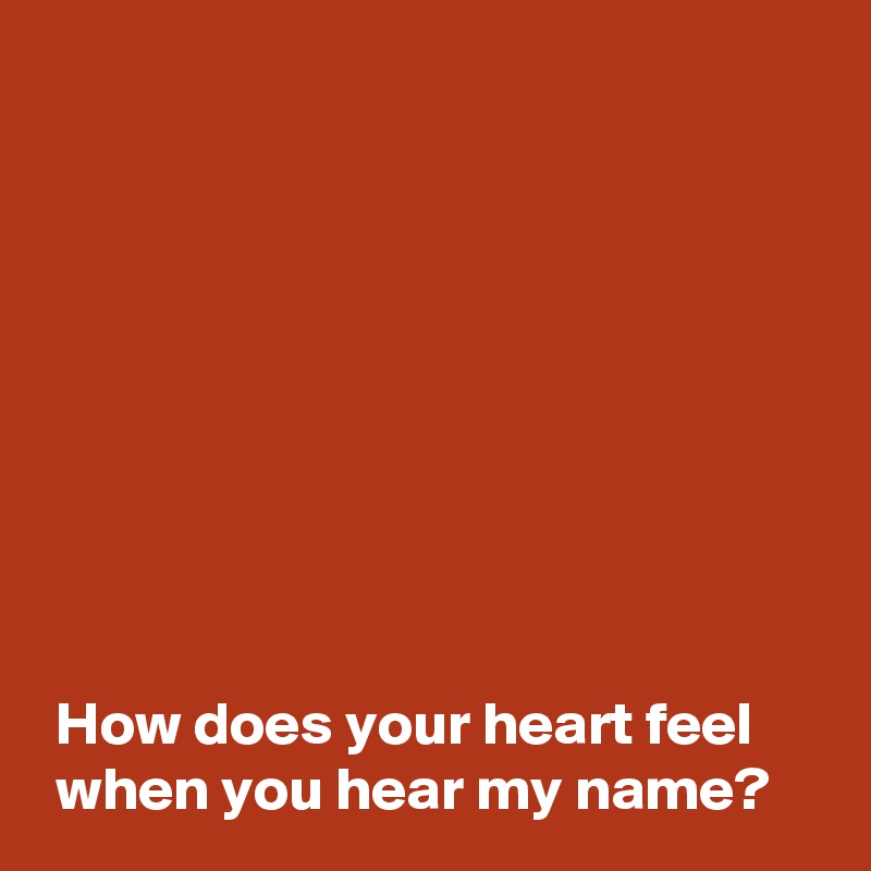 









 How does your heart feel 
 when you hear my name?