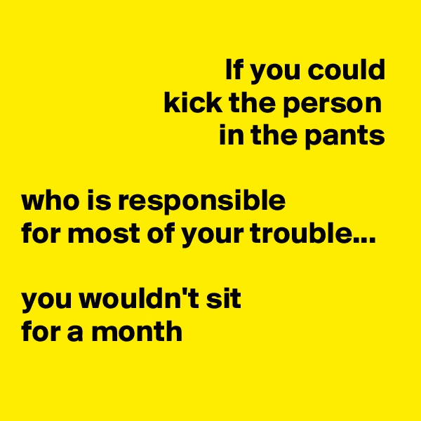 
                                 If you could
                       kick the person
                                in the pants

who is responsible
for most of your trouble...

you wouldn't sit
for a month
