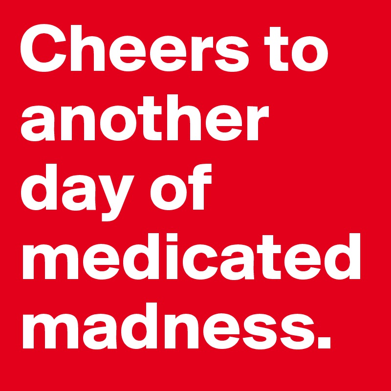 Cheers to another day of medicated madness. 