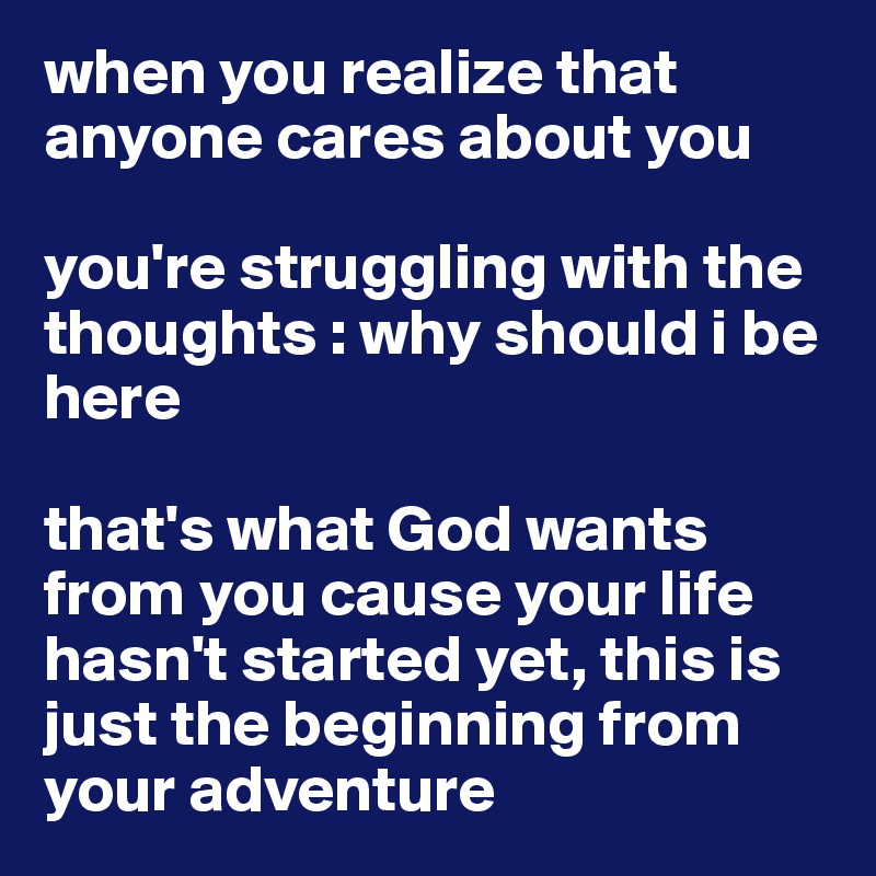 when you realize that anyone cares about you

you're struggling with the thoughts : why should i be here

that's what God wants from you cause your life hasn't started yet, this is just the beginning from your adventure