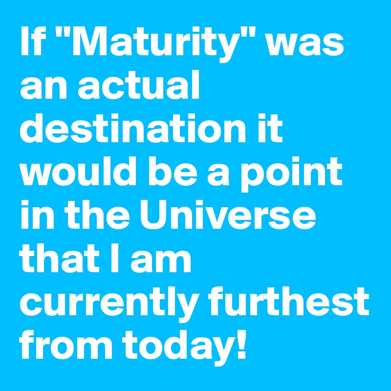 If "Maturity" was an actual destination it would be a point in the Universe that I am currently furthest from today!