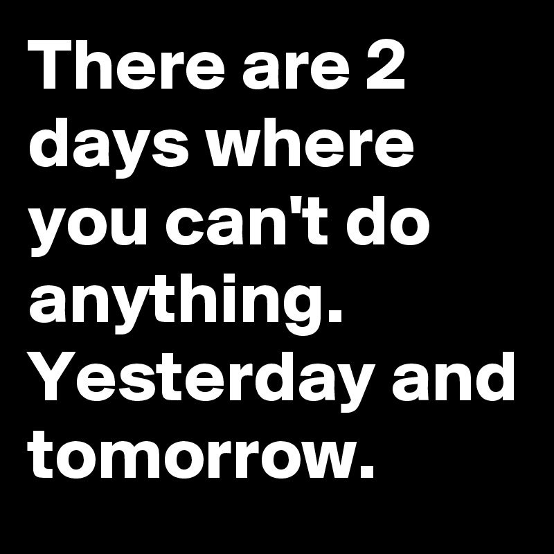 There are 2 days where you can't do anything. Yesterday and tomorrow.