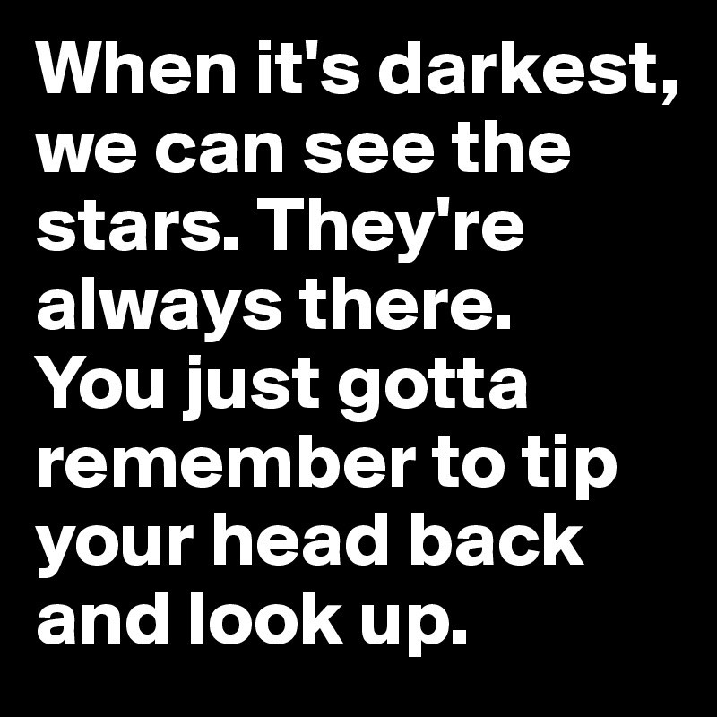 When it's darkest, we can see the stars. They're always there.
You just gotta remember to tip your head back and look up.