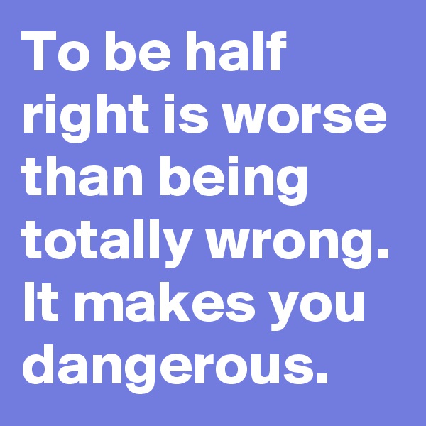 To be half right is worse than being totally wrong. It makes you dangerous.