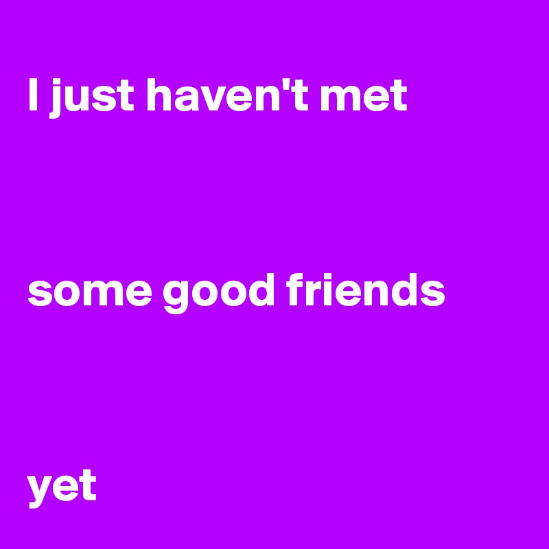 
I just haven't met 



some good friends 



yet 
