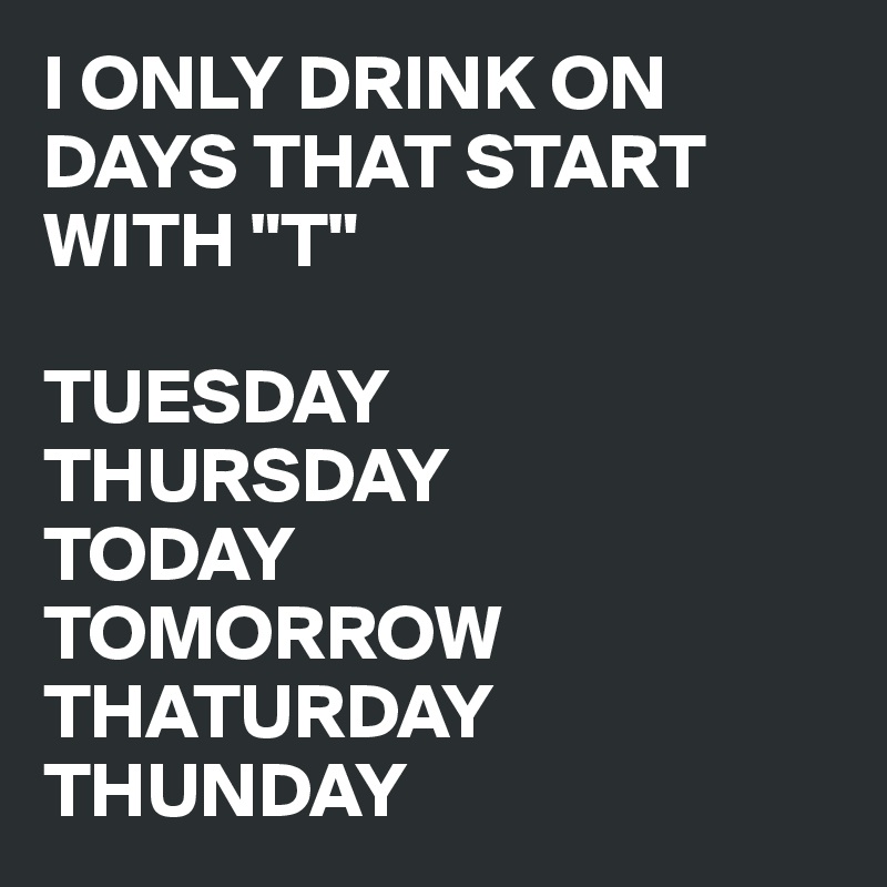 I ONLY DRINK ON DAYS THAT START WITH "T"

TUESDAY
THURSDAY
TODAY
TOMORROW
THATURDAY
THUNDAY