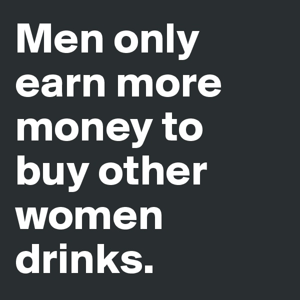 Men only earn more money to buy other women drinks. 