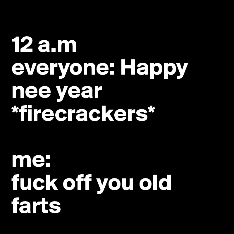 
12 a.m
everyone: Happy nee year *firecrackers*

me:
fuck off you old farts 