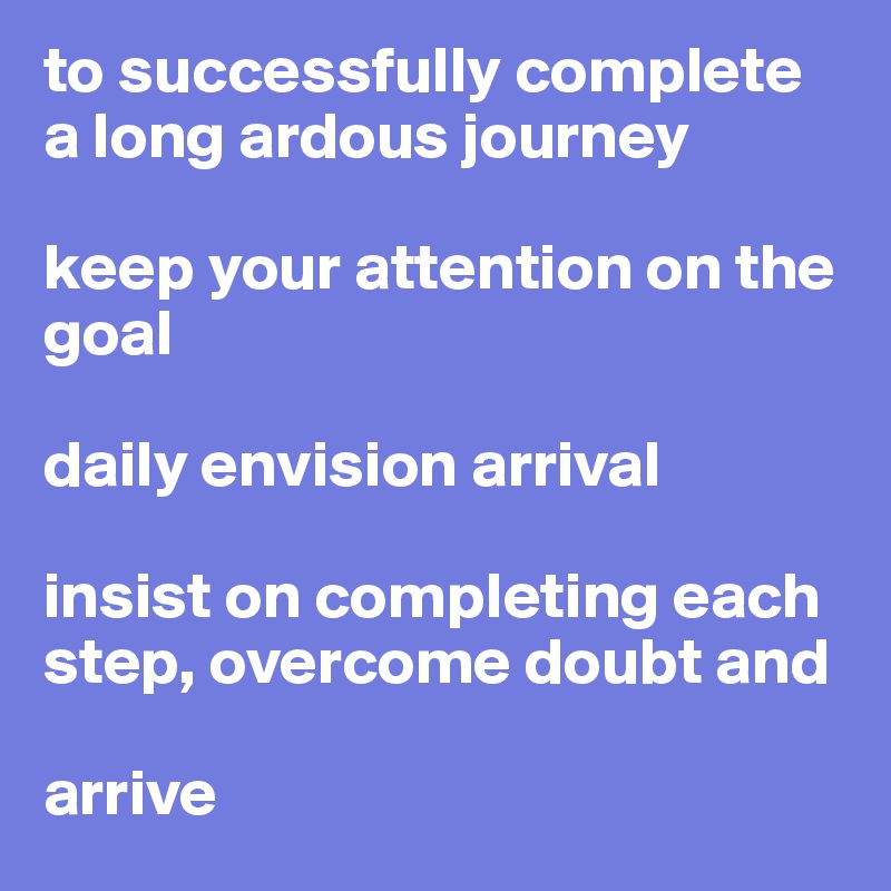 to successfully complete 
a long ardous journey

keep your attention on the goal

daily envision arrival

insist on completing each step, overcome doubt and 

arrive