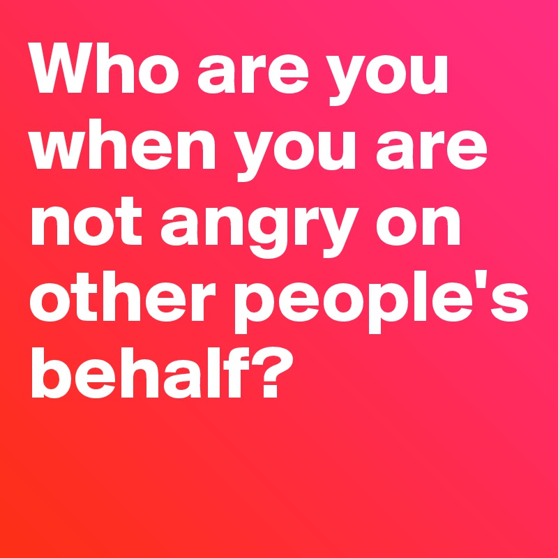 Who are you when you are not angry on other people's behalf?
