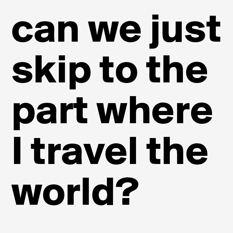 can we just skip to the part where I travel the world?