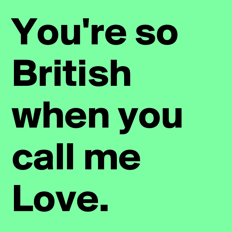 You're so British when you call me Love.