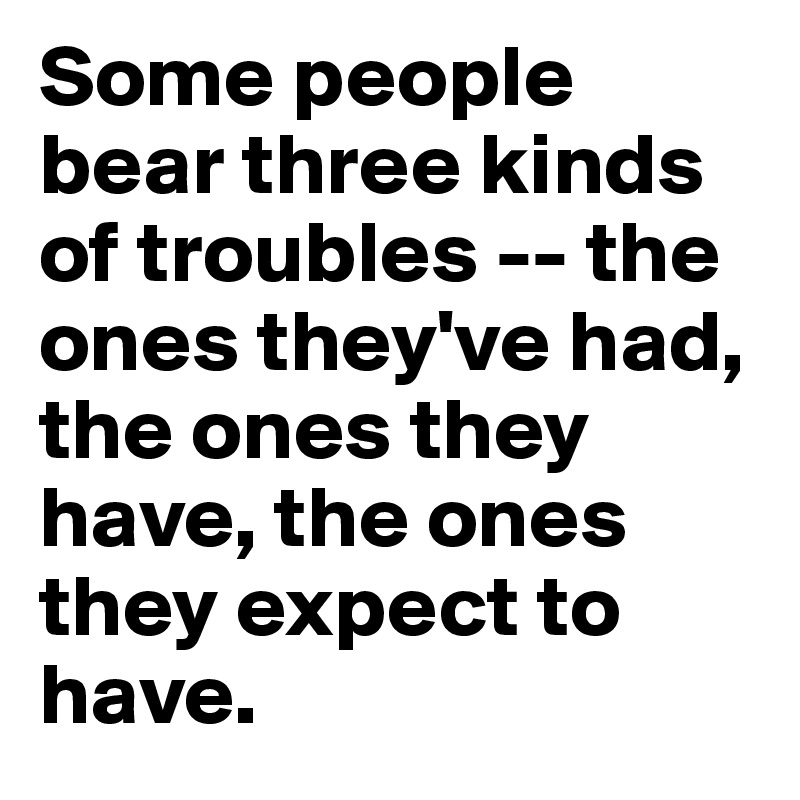 Some people bear three kinds of troubles -- the ones they've had, the ones they have, the ones they expect to have.