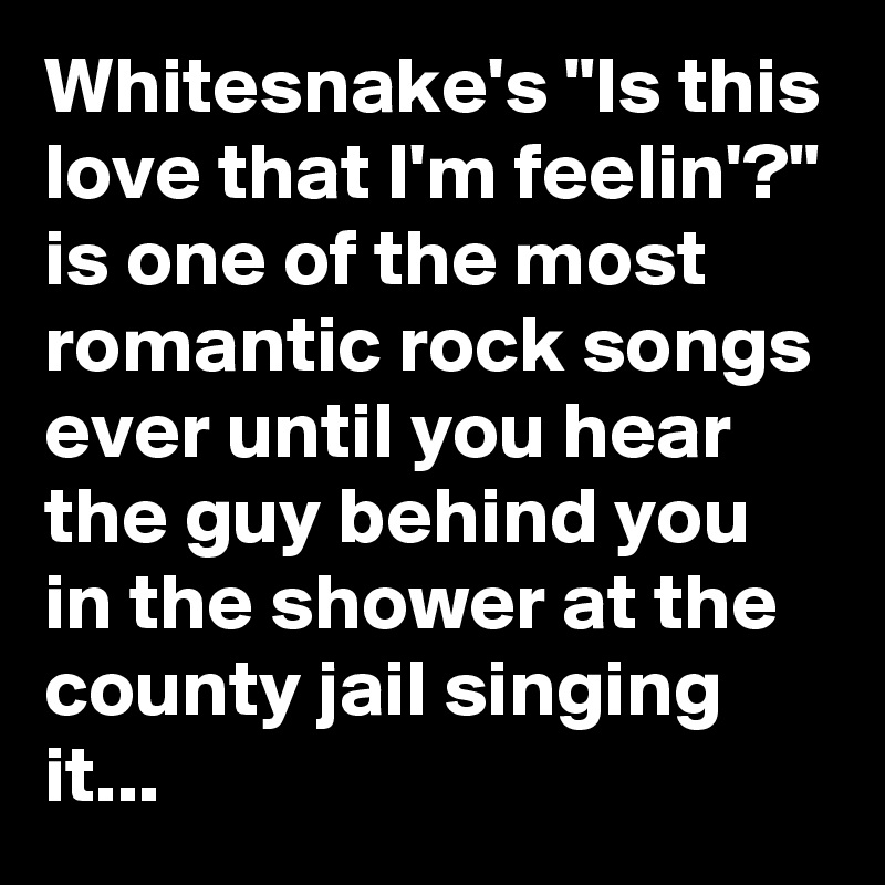 Whitesnake's "Is this love that I'm feelin'?" is one of the most romantic rock songs ever until you hear the guy behind you in the shower at the county jail singing it...