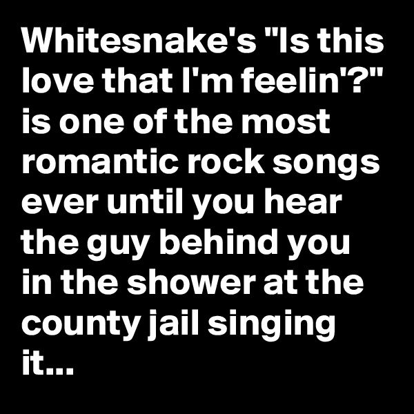 Whitesnake's "Is this love that I'm feelin'?" is one of the most romantic rock songs ever until you hear the guy behind you in the shower at the county jail singing it...