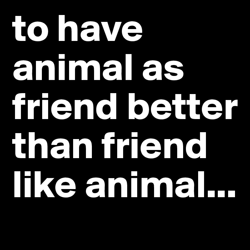 to have animal as friend better than friend like animal...
