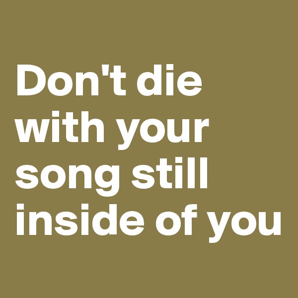 
Don't die with your song still inside of you