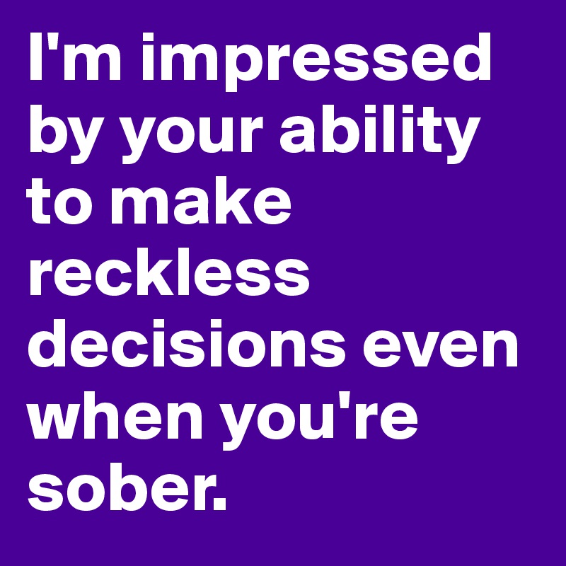 I'm impressed by your ability to make reckless decisions even when you're sober. 