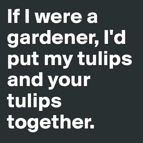 If I were a gardener, I'd put my tulips and your tulips together.