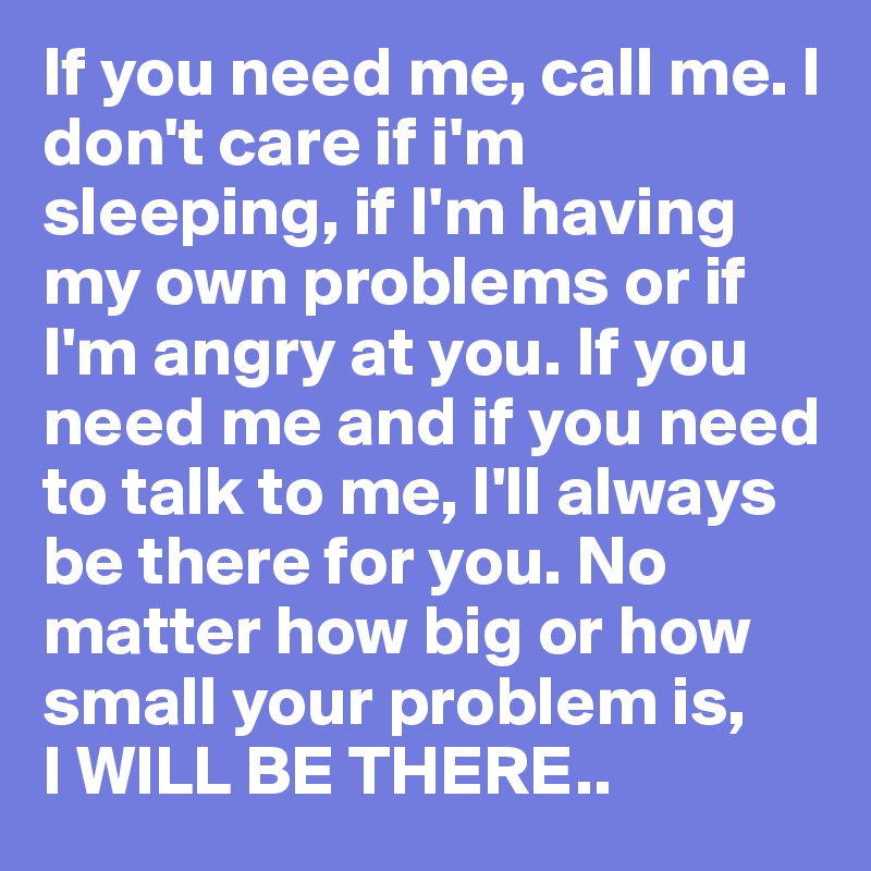 If you need me, call me. I don't care if i'm sleeping, if I'm having my own problems or if I'm angry at you. If you need me and if you need to talk to me, I'll always be there for you. No matter how big or how small your problem is, 
I WILL BE THERE..