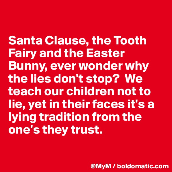 

Santa Clause, the Tooth Fairy and the Easter Bunny, ever wonder why the lies don't stop?  We teach our children not to lie, yet in their faces it's a lying tradition from the one's they trust.

